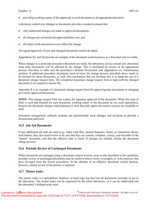Number 12 GP2-A5
22 ©
Clinical and Laboratory Standards Institute. All rights reserved.
• providing working copies of the approved, revised document to all appropriate personnel.
Laboratory control over changes to documents provides a means to ensure that:
• only authorized changes are made to approved documents;
• all changes are reviewed and approved before use; and
• all copies of the document in use reflect the change.
All signed approvals of new and changed documents need to be dated.
Appendixes Q1 and Q2 provide an example of the document control process as a flowchart and as a table.
When changes to a particular procedure document are made, the laboratory service should also determine
what other documents will be affected by the change. This is facilitated by review of the appropriate
process flowchart or table and the procedure’s Related Documents and Appendixes (or Attachments)
sections. If additional procedure documents need revision, the change process described above needs to
be initiated for those documents, as well. One mechanism that can facilitate this is to adopt the use of a
document change request form. The completed document change request form is kept with the changed
document in its respective master file.
Appendix R is an example of a document change request form for approving new documents or changing
previously approved documents.
NOTE: This change request form has a place for signature approval of the document. When this type of
form is used and retained for each document, working copies of the document do not need signature(s),
because the document change control process is such that only approved current versions are available to
staff.
Document management software systems can electronically track changes and revisions to provide a
documented audit trail.
12.5 Job Aid Documents
If any additional job aids are used (e.g., index card files; posted diagrams, forms, or instruction sheets;
wall charts), they also need review to be sure that they are current, complete, correct, and traceable to the
“parent” document, and that the effective date is listed. If changes are needed, initiate the document
change process.
12.6 Periodic Review of Unchanged Documents
When documents are managed using a document control process, such as that described in this guideline,
periodic review of unchanged documents may be useful to detect errors, oversights, or work practices that
have diverged from the formal procedures. In the absence of an effective document control process,
however, annual review of documents is required.
12.7 Master Index
The master index is a spreadsheet, database, or hard copy log that lists all documents currently in use in
the laboratory. The master index can be organized for the entire laboratory, or it can be subdivided into
the laboratory’s defined work units.
Licensed to: Cameron Wannamaker
This document is protected by copyright. CLSI order # 71377, id # 477046, Downloaded on 12/11/2009.
 
