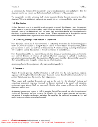 Volume 26 GP2-A5
©
Clinical and Laboratory Standards Institute. All rights reserved. 23
At a minimum, the elements of the master index need to include document name and effective date. The
document number and version, and the locations of each working copy of the document.
The master index provides laboratory staff with the means to identify the most current version of the
document. Whenever a document is changed and updated to a new version, update the master index.
12.8 Distribution
Revised documents need to be available to all appropriate personnel. The laboratory uses the document
master index to locate the active working copies of the documents. Where paper copies or nonlinked
electronic copies of the document are used, the master copy is used to make new working copies that are
distributed to the locations listed on the master index. Old working copies can be destroyed because the
current and previous master copies of each document have been retained in the master file.
12.9 Archiving, Storage, and Retention of Documents
Store the current version and all previous versions of a laboratory document in the document’s respective
master file. When a document is changed, the new version becomes the new master document, and the
previous version is retired and archived in the master file. A notation or stamp indicating the retirement
date is needed to identify the document as obsolete and prevent its unintended use.
Store document master files in a manner that prevents loss, damage, or unauthorized access, and promotes
easy retrieval. Duration of retention of archived laboratory documents is defined in regulations,
accreditation requirements, and by the organization. The laboratory must have documented processes for
short-term and long-term storage for both on-site and off-site locations.
A summary of useful document control rules is presented in Appendix S.
13 Summary
Process documents provide valuable information to staff about how the work operations processes
sequence work through the laboratory. Procedure documents provide the staff with instructions for how to
perform the individual tasks that comprise the work processes.
When process and procedure documents are used as the basis for the laboratory’s training and
competence assessment programs, personnel can become functional in the actual work operations
environment more quickly. Staff can more easily identify where process problems exist and which
documents need revision.
A document management process is vital for ensuring that staff access and use only the most current
versions of documents, and that everyone is following the same process sequence and procedure
instructions. In so doing, performance variations that can affect the quality of laboratory services and
results are greatly reduced or actually eliminated.
Licensed to: Cameron Wannamaker
This document is protected by copyright. CLSI order # 71377, id # 477046, Downloaded on 12/11/2009.
 