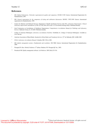 Number 12 GP2-A5
24 ©
Clinical and Laboratory Standards Institute. All rights reserved.
References
1
ISO. Medical laboratories—Particular requirements for quality and competence. EN/ISO 15189. Geneva: International Organization for
Standardization; 2003.
2
ISO. General requirements for the competence of testing and calibration laboratories. ISO/IEC 17025:1999. Geneva: International
organization for Standardization; 1999.
3
Centers for Medicare and Medicaid Services. Department of Health and Human Services. Part 493—Laboratory Requirements: Clinical
Laboratory Improvement Amendments of 1988. 42 CFR, Parts 430 to end. U.S. Government Printing Office. Published annually.
4
Joint Commission on Accreditation of Healthcare Organizations. Comprehensive Accreditation Manual for Pathology and Laboratory
Services. Oakbrook Terrace, IL: JCAHO. Published annually.
5
College of American Pathologists. Laboratory Accreditation Checklists. Northfield, IL: College of American Pathologists. Available at:
www.cap.org.
6
American Association of Blood Banks. Standards for Blood Banks and Transfusion Services. 23rd
ed. Bethesda, MD: AABB; 2005.
7
COLA. Laboratory Accreditation Manual. Columbia, MD: COLA; 2001.
8
ISO. Quality management systems—Fundamentals and vocabulary. ISO 9000. Geneva: International Organization for Standardization;
2000.
9
Westgard JO. Basic Method Validation. 2nd
edition. Madison, WI: Westgard QC Inc.; 2003.
10
Woodcock SM. Quality management software. Lab Medicine. 2005;36(6):333-336.
Licensed to: Cameron Wannamaker
This document is protected by copyright. CLSI order # 71377, id # 477046, Downloaded on 12/11/2009.
 