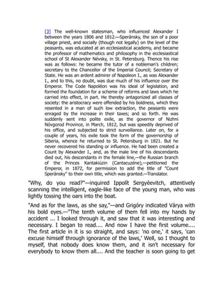 [3] The well-known statesman, who influenced Alexander I
between the years 1806 and 1812.—Speránsky, the son of a poor
village priest, and socially (though not legally) on the level of the
peasants, was educated at an ecclesiastical academy, and became
the professor of mathematics and philosophy in the ecclesiastical
school of St Alexander Névsky, in St. Petersburg. Thence his rise
was as follows: he became the tutor of a nobleman's children;
secretary to the Chancellor of the Imperial Council; Secretary of
State. He was an ardent admirer of Napoleon I., as was Alexander
I., and to this, no doubt, was due much of his influence over the
Emperor. The Code Napoléon was his ideal of legislation, and
formed the foundation for a scheme of reforms and laws which he
carried into effect, in part. He thereby antagonized all classes of
society: the aristocracy were offended by his boldness, which they
resented in a man of such low extraction, the peasants were
enraged by the increase in their taxes; and so forth. He was
suddenly sent into polite exile, as the governor of Nizhni
Nóvgorod Province, in March, 1812, but was speedily deprived of
his office, and subjected to strict surveillance. Later on, for a
couple of years, his exile took the form of the governorship of
Siberia, whence he returned to St. Petersburg in 1821. But he
never recovered his standing or influence. He had been created a
Count by Alexander I., and, as the male line of his descendants
died out, his descendants in the female line,—the Russian branch
of the Princes Kantakiúzin (Cantacuzéne),—petitioned the
Emperor, in 1872, for permission to add the title of "Count
Speránsky" to their own title, which was granted.—Translator.
"Why, do you read?"—inquired Ippolít Sergyéevitch, attentively
scanning the intelligent, eagle-like face of the young man, who was
lightly tossing the oars into the boat.
"And as for the laws, as she say,"—and Grigóry indicated Várya with
his bold eyes.—"The tenth volume of them fell into my hands by
accident ... I looked through it, and saw that it was interesting and
necessary. I began to read.... And now I have the first volume....
The first article in it is so straight, and says: 'no one,' it says, 'can
excuse himself through ignorance of the laws,' Well, so I thought to
myself, that nobody does know them, and it isn't necessary for
everybody to know them all.... And the teacher is soon going to get
 