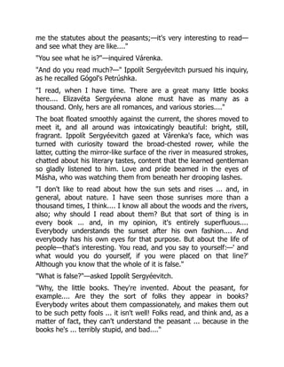 me the statutes about the peasants;—it's very interesting to read—
and see what they are like...."
"You see what he is?"—inquired Várenka.
"And do you read much?—" Ippolít Sergyéevitch pursued his inquiry,
as he recalled Gógol's Petrúshka.
"I read, when I have time. There are a great many little books
here.... Elizavéta Sergyéevna alone must have as many as a
thousand. Only, hers are all romances, and various stories...."
The boat floated smoothly against the current, the shores moved to
meet it, and all around was intoxicatingly beautiful: bright, still,
fragrant. Ippolít Sergyéevitch gazed at Várenka's face, which was
turned with curiosity toward the broad-chested rower, while the
latter, cutting the mirror-like surface of the river in measured strokes,
chatted about his literary tastes, content that the learned gentleman
so gladly listened to him. Love and pride beamed in the eyes of
Másha, who was watching them from beneath her drooping lashes.
"I don't like to read about how the sun sets and rises ... and, in
general, about nature. I have seen those sunrises more than a
thousand times, I think.... I know all about the woods and the rivers,
also; why should I read about them? But that sort of thing is in
every book ... and, in my opinion, it's entirely superfluous....
Everybody understands the sunset after his own fashion.... And
everybody has his own eyes for that purpose. But about the life of
people—that's interesting. You read, and you say to yourself:—' and
what would you do yourself, if you were placed on that line?'
Although you know that the whole of it is false."
"What is false?"—asked Ippolít Sergyéevitch.
"Why, the little books. They're invented. About the peasant, for
example.... Are they the sort of folks they appear in books?
Everybody writes about them compassionately, and makes them out
to be such petty fools ... it isn't well! Folks read, and think and, as a
matter of fact, they can't understand the peasant ... because in the
books he's ... terribly stupid, and bad...."
 