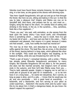 Várenka must have found these remarks tiresome, for she began to
sing, in a low tone, as she gazed at the shores with dimming eyes.
"See here—Ippolít Sergyéevitch, let's get out and go on foot through
the forest. But here we are, sitting and baking in the sun—is that the
way to take a pleasure trip? Grigóry and Másha can row on to
Savyóloff dell, land there, and prepare tea for us, and meet us....
Grigóry, bring the boat to the shore. I'm awfully fond of eating and
drinking in the forest, in the air, in the sunshine.... One, somehow,
feels like a free vagabond...."
"There, you see," she said, with animation, as she sprang from the
boat upon the sandy shore,—"you touch earth, and immediately
there is something which ... raises the soul in revolt. Here I've got
my boots full of sand ... and have wet one foot in the water.... That's
unpleasant and pleasant, that means—it is good, because it makes
one feel oneself.... Look, how swiftly the boat has moved on!"
The river lay at their feet, and disturbed by the boat, it plashed
softly against the shore. The boat flew, like an arrow, in the direction
of the forest, leaving behind it a long wake, which glittered like silver
in the sunlight. They could see that Grigóry was laughing, as he
looked at Másha, while she was threatening him with her fist.
"That's a pair of lovers,"—remarked Várenka, with a smile;—"Másha
has already asked Elizavéta Sergyéevna's permission to marry
Grigóry. But Elizavéta Sergyéevna will not allow it, for the present;
she does not like married servants. But Grigóry's term of service
ends in the autumn, and then he'll take Másha away from you ...
They're both splendid people. Grigóry is begging me to sell him a
small plot of ground to be paid for in instalments ... or to let him
have it on a long lease ... he wants ten desyatinas. But I cannot, as
long as papa is alive, and it's a pity ... I know that he would pay me
all, and very punctually ... he's a good hand at everything ... a
locksmith, and a blacksmith, and he's serving at your place as
under-coachman.... Kokóvitch—the county chief, and my suitor—says
this to me about him: 6 that's a dangerous beast, do you know—he
doesn't respect his superiors!'"
 