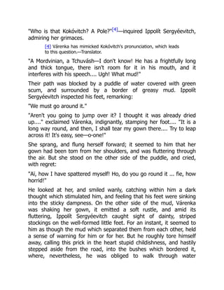 "Who is that Kokóvitch? A Pole?"[4]—inquired Ippolít Sergyéevitch,
admiring her grimaces.
[4] Várenka has mimicked Kokóvitch's pronunciation, which leads
to this question.—Translator.
"A Mordvinian, a Tchuvásh—I don't know! He has a frightfully long
and thick tongue, there isn't room for it in his mouth, and it
interferes with his speech.... Ugh! What mud!"
Their path was blocked by a puddle of water covered with green
scum, and surrounded by a border of greasy mud. Ippolít
Sergyéevitch inspected his feet, remarking:
"We must go around it."
"Aren't you going to jump over it? I thought it was already dried
up...." exclaimed Várenka, indignantly, stamping her foot.... "It is a
long way round, and then, I shall tear my gown there.... Try to leap
across it! It's easy, see—o-one!"
She sprang, and flung herself forward; it seemed to him that her
gown had been tom from her shoulders, and was fluttering through
the air. But she stood on the other side of the puddle, and cried,
with regret:
"Aï, how I have spattered myself! Ho, do you go round it ... fie, how
horrid!"
He looked at her, and smiled wanly, catching within him a dark
thought which stimulated him, and feeling that his feet were sinking
into the sticky dampness. On the other side of the mud, Várenka
was shaking her gown, it emitted a soft rustle, and amid its
fluttering, Ippolít Sergyéevitch caught sight of dainty, striped
stockings on the well-formed little feet. For an instant, it seemed to
him as though the mud which separated them from each other, held
a sense of warning for him or for her. But he roughly tore himself
away, calling this prick in the heart stupid childishness, and hastily
stepped aside from the road, into the bushes which bordered it,
where, nevertheless, he was obliged to walk through water
 