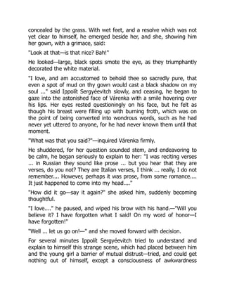 concealed by the grass. With wet feet, and a resolve which was not
yet clear to himself, he emerged beside her, and she, showing him
her gown, with a grimace, said:
"Look at that—is that nice? Bah!"
He looked—large, black spots smote the eye, as they triumphantly
decorated the white material.
"I love, and am accustomed to behold thee so sacredly pure, that
even a spot of mud on thy gown would cast a black shadow on my
soul ..." said Ippolít Sergyéevitch slowly, and ceasing, he began to
gaze into the astonished face of Várenka with a smile hovering over
his lips. Her eyes rested questioningly on his face, but he felt as
though his breast were filling up with burning froth, which was on
the point of being converted into wondrous words, such as he had
never yet uttered to anyone, for he had never known them until that
moment.
"What was that you said?"—inquired Várenka firmly.
He shuddered, for her question sounded stem, and endeavoring to
be calm, he began seriously to explain to her: "I was reciting verses
... in Russian they sound like prose ... but you hear that they are
verses, do you not? They are Italian verses, I think ... really, I do not
remember.... However, perhaps it was prose, from some romance....
It just happened to come into my head...."
"How did it go—say it again?" she asked him, suddenly becoming
thoughtful.
"I love...." he paused, and wiped his brow with his hand.—"Will you
believe it? I have forgotten what I said! On my word of honor—I
have forgotten!"
"Well ... let us go on!—" and she moved forward with decision.
For several minutes Ippolít Sergyéevitch tried to understand and
explain to himself this strange scene, which had placed between him
and the young girl a barrier of mutual distrust—tried, and could get
nothing out of himself, except a consciousness of awkwardness
 