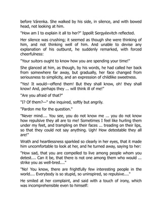 before Várenka. She walked by his side, in silence, and with bowed
head, not looking at him.
"How am I to explain it all to her?" Ippolít Sergyéevitch reflected.
Her silence was crushing; it seemed as though she were thinking of
him, and not thinking well of him. And unable to devise any
explanation of his outburst, he suddenly remarked, with forced
cheerfulness:
"Your suitors ought to know how you are spending your time!"
She glanced at him, as though, by his words, he had called her back
from somewhere far away, but gradually, her face changed from
seriousness to simplicity, and an expression of childlike sweetness.
"Yes! It would—offend them! But they shall know, oh! they shall
know! And, perhaps they ... will think ill of me!"
"Are you afraid of that?"
"I? Of them?—" she inquired, softly but angrily.
"Pardon me for the question."
"Never mind.... You see, you do not know me ... you do not know
how repulsive they all are to me! Sometimes I feel like hurling them
under my feet, and trampling on their faces ... treading on their lips,
so that they could not say anything. Ugh! How detestable they all
are!"
Wrath and heartlessness sparkled so clearly in her eyes, that it made
him uncomfortable to look at her, and he turned away, saying to her:
"How sad, that you are compelled to live among people whom you
detest.... Can it be, that there is not one among them who would ...
strike you as well-bred...."
"No! You know, there are frightfully few interesting people in the
world.... Everybody is so stupid, so uninspired, so repulsive...."
He smiled at her complaint, and said with a touch of irony, which
was incomprehensible even to himself:
 