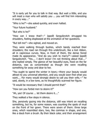 "It is early yet for you to talk in that way. But wait a little, and you
will meet a man who will satisfy you ... you will find him interesting
in every way...."
"Who is he?"—she asked quickly, and even halted.
"Your future husband."
"But who is he?"
"How can I know that?—" Ippolít Sergyéevitch shrugged his
shoulders, feeling displeased at the animation of her questions.
"But tell me!"—she sighed, and moved on.
They were walking through bushes, which barely reached their
shoulders; the road ran through this underbrush, like a lost ribbon,
all in capricious curves. Now, in front of them, the dense forest
made its appearance. "And do you wish to marry?"—asked Ippolít
Sergyéevitch. "Yes.... I don't know! I'm not thinking about that...."
she replied simply. The glance of her beautiful eyes, fixed on the far
distance, was as concentrated as though she were recalling
something far away and dear to her.
"You ought to spend the winter in town,—there your beauty would
attract to you universal attention, and you would soon find what you
want.... For many would strongly desire to call you their wife,—" he
said, slowly, in a low tone, as he thoughtfully scanned her figure.
"It would be necessary that I should permit that!"
"How can you forbid men to desire it?"
"Ah, yes! Of course ... let them desire it...."
They walked a few steps in silence.
She, pensively gazing into the distance, still was intent on recalling
something, but he, for some reason, was counting the spots of mud
on the front of her gown. There were seven of them: three large
ones, which resembled stars, two, like commas in shape, and one,
like a daub from a brush. By their black color, and their arrangement
 