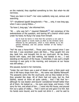 on the material, they signified something to him. But what—he did
not know.
"Have you been in love?"—her voice suddenly rang out, serious and
searching.
"I?"—shuddered Ippolít Sergyéevitch.—"Yes ... only, it was long ago,
when I was a young fellow...."
"So have I, long ago," she informed him.
"Ah ... who was he?—" inquired Polkánoff,[5] not conscious of the
awkwardness of the question, and tearing off a branch which came
under his hand, he flung it far away from himself.
[5] It must be borne in mind that the surname is not used in
Russian speech or novels nearly as often as the Christian name
followed by the patronymic, which is more definite as to the
precise individual, and the precise member of the family.—
Translator.
"He? He was a horse-thief.... Three years have passed since I saw
him last, I was seventeen years old then.... They caught him one
day, beat him, and brought him to our court-yard. He lay there,
bound with ropes, and said nothing, but looked at me.... I was
standing on the porch of the house. I remember, it was such a bright
morning—it was early in the morning, and everyone at our house
was still asleep...."
She paused, buried in her memories.
"Under the cart there was a pool of blood—such a thick pool—and
into it fell heavy drops from him.... His name was Sáshka Rémezoff.
The peasants came into the court-yard, and as they looked at him,
they growled like dogs. All of them had evil eyes, but he, that
Sáshka, stared at them all quite calmly.... And I felt that he—
although he was beaten and bound—considered himself better than
all of them. He looked so ... his eyes were large, and brown. I felt
sorry for him, and afraid of him.... I went into the house, and poured
him out a glass of vódka.... Then I went out and gave it to him. But
his hands were bound, and he could not drink it ... and he said to
 