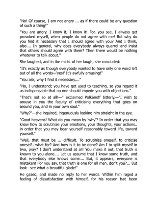 "No! Of course, I am not angry ... as if there could be any question
of such a thing!"
"You are angry, I know it, I know it! For, you see, I always get
provoked myself, when people do not agree with me! But why do
you find it necessary that I should agree with you? And I think,
also.... In general, why does everybody always quarrel and insist
that others should agree with them? Then there would be nothing
whatever to talk about."
She laughed, and in the midst of her laugh, she concluded:
"It's exactly as though everybody wanted to have only one word left
out of all the words—'yes!' It's awfully amusing!"
"You ask, why I find it necessary...."
"No, I understand; you have got used to teaching, so you regard it
as indispensable that no one should impede you with objections."
"That's not so at all!—" exclaimed Polkánoff bitterly.—"I wish to
arouse in you the faculty of criticising everything that goes on
around you, and in your own soul."
"Why?"—she inquired, ingenuously looking him straight in the eye.
"Good heavens! What do you mean by 'why'? In order that you may
know how to scrutinize your emotions, your thoughts, your actions..
in order that you may bear yourself reasonably toward life, toward
yourself."
"Well, that must be ... difficult. To scrutinize oneself, to criticise
oneself.. what for? And how is it to be done? Am I to split myself in
two, pray? I don't understand at all! You make it out, that truth is
known to you alone.... Let us assume that I know some truth, and
that everybody else knows some.... But, it appears, everyone is
mistaken! For you say, that truth is one for all men, don't you?... But
look—see what a beautiful glade!"
He gazed, and made no reply to her words. Within him raged a
feeling of dissatisfaction with himself, for his reason had been
 