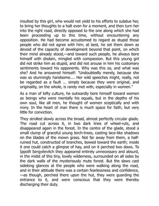 insulted by this girl, who would not yield to his efforts to subdue her,
to bring her thoughts to a halt even for a moment, and then turn her
into the right road, directly opposed to the one along which she had
been proceeding up to this time, without encountering any
opposition. He had become accustomed to regard as stupid those
people who did not agree with him; at best, he set them down as
devoid of the capacity of development beyond that point, on which
their mind already stood,—and toward such people, he always bore
himself with disdain, mingled with compassion. But this young girl
did not strike him as stupid, and did not arouse in him his customary
sentiments toward his opponents. Why was this so, and what was
she? And he answered himself: "Undoubtedly merely, because she
was so stunningly handsome.... Her wild speeches might, really, not
be regarded as a fault ... simply because they were original, and
originality, on the whole, is rarely met with, especially in women."
As a man of lofty culture, he outwardly bore himself toward women
as beings who were mentally his equals, but in the depths of his
own soul, like all men, he thought of women sceptically and with
irony. In the heart of man there is much space for faith, but very
little for conviction.
They strolled slowly across the broad, almost perfectly circular glade.
The road cut across it, in two dark lines of wheel-ruts, and
disappeared again in the forest. In the centre of the glade, stood a
small clump of graceful young birch-trees, casting lace-like shadows
on the blades of the mown grass. Not far away from them, a half-
ruined hut, constructed of branches, bowed toward the earth; inside
it one could catch a glimpse of hay, and on it perched two daws. To
Ippolít Sergyéevitch they appeared entirely unnecessary and absurd,
in the midst of this tiny, lovely wilderness, surrounded on all sides by
the dark walls of the mysteriously mute forest. But the daws cast
sidelong glances at the people who were walking along the road,
and in their attitude there was a certain fearlessness and confidence,
—as though, perched there upon the hut, they were guarding the
entrance to it, and were conscious that they were thereby
discharging their duty.
 