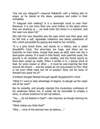 "Are not you fatigued?"—inquired Polkánoff, with a feeling akin to
anger, as he stared at the daws, pompous and sullen in their
immobility.
"I? Fatigued with walking? It is a downright insult to hear that!
Moreover, it is not more than one verst further to the place where
they are awaiting us ... we shall enter the forest in a moment, and
the road runs down hill."
She told him how beautiful was the spot which was their goal, and
he felt that a soft, agreeable indolence was taking possession of
him, which prevented his paying due heed to her remarks.
"It is a pine forest there, and stands on a hillock, and is called
Savyóloff's Crest. The pine-trees are huge, and there are no
branches on their boles, except that away up aloft, each one has a
dark-green canopy. It is quiet in that forest, even painfully quiet, the
ground is all carpeted with pine needles, and the forest seems to
have been swept up neatly. When I ramble in it, I always think of
God, for some reason or other ... it must be awe-inspiring like that
around His throne ... and the angels do not sing praises to Him—that
is not true! What need has He of praises? Does not He know of
Himself how great He is?"
A brilliant thought flashed through Ippolít Sergyéevitch's mind:
"What if I were to take advantage of dogma, to plough up the virgin
soil of her soul?"
But he instantly, and proudly rejected this involuntary confession of
his weakness before her. It would not be honorable to employ a
force, in whose existence he did not believe.
"You ... do not believe in God?"—she inquired, as though divining his
thought.
"What makes you think that?"
"Why ... none of the learned men do believe...."
 