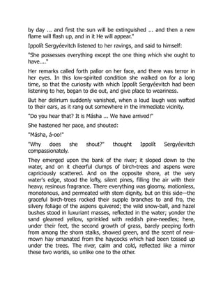 by day ... and first the sun will be extinguished ... and then a new
flame will flash up, and in it He will appear."
Ippolít Sergyéevitch listened to her ravings, and said to himself:
"She possesses everything except the one thing which she ought to
have...."
Her remarks called forth pallor on her face, and there was terror in
her eyes. In this low-spirited condition she walked on for a long
time, so that the curiosity with which Ippolít Sergyéevitch had been
listening to her, began to die out, and give place to weariness.
But her delirium suddenly vanished, when a loud laugh was wafted
to their ears, as it rang out somewhere in the immediate vicinity.
"Do you hear that? It is Másha ... We have arrived!"
She hastened her pace, and shouted:
"Másha, á-oo!"
"Why does she shout?" thought Ippolít Sergyéevitch
compassionately.
They emerged upon the bank of the river; it sloped down to the
water, and on it cheerful clumps of birch-trees and aspens were
capriciously scattered. And on the opposite shore, at the very
water's edge, stood the lofty, silent pines, filling the air with their
heavy, resinous fragrance. There everything was gloomy, motionless,
monotonous, and permeated with stem dignity, but on this side—the
graceful birch-trees rocked their supple branches to and fro, the
silvery foliage of the aspens quivered; the wild snow-ball, and hazel
bushes stood in luxuriant masses, reflected in the water; yonder the
sand gleamed yellow, sprinkled with reddish pine-needles; here,
under their feet, the second growth of grass, barely peeping forth
from among the shorn stalks, showed green, and the scent of new-
mown hay emanated from the haycocks which had been tossed up
under the trees. The river, calm and cold, reflected like a mirror
these two worlds, so unlike one to the other.
 