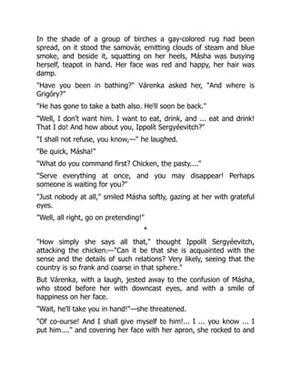 In the shade of a group of birches a gay-colored rug had been
spread, on it stood the samovár, emitting clouds of steam and blue
smoke, and beside it, squatting on her heels, Másha was busying
herself, teapot in hand. Her face was red and happy, her hair was
damp.
"Have you been in bathing?" Várenka asked her, "And where is
Grigóry?"
"He has gone to take a bath also. He'll soon be back."
"Well, I don't want him. I want to eat, drink, and ... eat and drink!
That I do! And how about you, Ippolít Sergyéevitch?"
"I shall not refuse, you know,—" he laughed.
"Be quick, Másha!"
"What do you command first? Chicken, the pasty...."
"Serve everything at once, and you may disappear! Perhaps
someone is waiting for you?"
"Just nobody at all," smiled Másha softly, gazing at her with grateful
eyes.
"Well, all right, go on pretending!"
*
"How simply she says all that," thought Ippolít Sergyéevitch,
attacking the chicken.—"Can it be that she is acquainted with the
sense and the details of such relations? Very likely, seeing that the
country is so frank and coarse in that sphere."
But Várenka, with a laugh, jested away to the confusion of Másha,
who stood before her with downcast eyes, and with a smile of
happiness on her face.
"Wait, he'll take you in hand!"—she threatened.
"Of co-ourse! And I shall give myself to him!... I ... you know ... I
put him...." and covering her face with her apron, she rocked to and
 