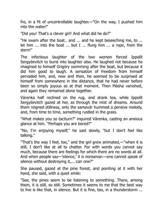 fro, in a fit of uncontrollable laughter.—"On the way, I pushed him
into the water!"
"Did you! That's a clever girl! And what did he do?"
"He swam after the boat.. and ... and he kept beseeching me, to ...
let him ... into the boat ... but I ... flung him ... a rope, from the
stern!"
The infectious laughter of the two women forced Ippolít
Sergyéevitch to burst into laughter also. He laughed not because he
imagined to himself Grigóry swimming after the boat, but because it
did him good to laugh. A sensation of freedom from himself
pervaded him, and, now and then, he seemed to be surprised at
himself from somewhere in the distance, that he had never before
been so simply joyous as at that moment. Then Másha vanished,
and again they remained alone together.
Várenka half reclined on the rug, and drank tea, while Ippolít
Sergyéevitch gazed at her, as through the mist of dreams. Around
them reigned stillness, only the samovár hummed a pensive melody,
and, from time to time, something rustled in the grass.
"What makes you so taciturn?" inquired Várenka, casting an anxious
glance at him. "Perhaps you are bored?"
"No, I'm enjoying myself," he said slowly, "but I don't feel like
talking."
"That's the way I feel, too," and the girl grew animated,—"when it is
still, I don't like at all to chatter. For with words you cannot say
much, because there are feelings for which there are no words at all.
And when people say—'silence,' it is nonsense:—one cannot speak of
silence without destroying it,... can one?"
She paused, gazed at the pine forest, and pointing at it with her
hand, she said, with a quiet smile:
"See, the pines seem to be listening to something. There, among
them, it is still, so still. Sometimes it seems to me that the best way
to live is like that, in silence. But it is fine, too, in a thunderstorm ...
 