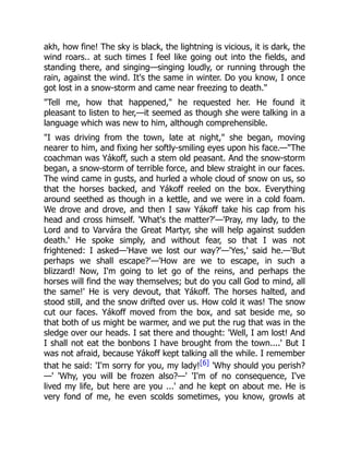 akh, how fine! The sky is black, the lightning is vicious, it is dark, the
wind roars.. at such times I feel like going out into the fields, and
standing there, and singing—singing loudly, or running through the
rain, against the wind. It's the same in winter. Do you know, I once
got lost in a snow-storm and came near freezing to death."
"Tell me, how that happened," he requested her. He found it
pleasant to listen to her,—it seemed as though she were talking in a
language which was new to him, although comprehensible.
"I was driving from the town, late at night," she began, moving
nearer to him, and fixing her softly-smiling eyes upon his face.—"The
coachman was Yákoff, such a stem old peasant. And the snow-storm
began, a snow-storm of terrible force, and blew straight in our faces.
The wind came in gusts, and hurled a whole cloud of snow on us, so
that the horses backed, and Yákoff reeled on the box. Everything
around seethed as though in a kettle, and we were in a cold foam.
We drove and drove, and then I saw Yákoff take his cap from his
head and cross himself. 'What's the matter?'—'Pray, my lady, to the
Lord and to Varvára the Great Martyr, she will help against sudden
death.' He spoke simply, and without fear, so that I was not
frightened: I asked—'Have we lost our way?'—'Yes,' said he.—'But
perhaps we shall escape?'—'How are we to escape, in such a
blizzard! Now, I'm going to let go of the reins, and perhaps the
horses will find the way themselves; but do you call God to mind, all
the same!' He is very devout, that Yákoff. The horses halted, and
stood still, and the snow drifted over us. How cold it was! The snow
cut our faces. Yákoff moved from the box, and sat beside me, so
that both of us might be warmer, and we put the rug that was in the
sledge over our heads. I sat there and thought: 'Well, I am lost! And
I shall not eat the bonbons I have brought from the town....' But I
was not afraid, because Yákoff kept talking all the while. I remember
that he said: 'I'm sorry for you, my lady![6] 'Why should you perish?
—' 'Why, you will be frozen also?—' 'I'm of no consequence, I've
lived my life, but here are you ...' and he kept on about me. He is
very fond of me, he even scolds sometimes, you know, growls at
 