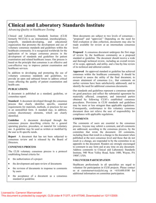 Clinical and Laboratory Standards Institute
Advancing Quality in Healthcare Testing
Clinical and Laboratory Standards Institute (CLSI
formerly NCCLS) is an international, interdisciplinary,
nonprofit, standards-developing, and educational
organization that promotes the development and use of
voluntary consensus standards and guidelines within the
healthcare community. It is recognized worldwide for the
application of its unique consensus process in the
development of standards and guidelines for patient
examination and related healthcare issues. Our process is
based on the principle that consensus is an effective and
cost-effective way to improve patient examination and
healthcare services.
In addition to developing and promoting the use of
voluntary consensus standards and guidelines, we
provide an open and unbiased forum to address critical
issues affecting the quality of patient examination and
health care.
PUBLICATIONS
A document is published as a standard, guideline, or
committee report.
Standard A document developed through the consensus
process that clearly identifies specific, essential
requirements for materials, methods, or practices for use
in an unmodified form. A standard may, in addition,
contain discretionary elements, which are clearly
identified.
Guideline A document developed through the
consensus process describing criteria for a general
operating practice, procedure, or material for voluntary
use. A guideline may be used as written or modified by
the user to fit specific needs.
Report A document that has not been subjected to
consensus review and is released by the Board of
Directors.
CONSENSUS PROCESS
The CLSI voluntary consensus process is a protocol
establishing formal criteria for:
• the authorization of a project
• the development and open review of documents
• the revision of documents in response to comments
by users
• the acceptance of a document as a consensus
standard or guideline.
Most documents are subject to two levels of consensus—
“proposed” and “approved.” Depending on the need for
field evaluation or data collection, documents may also be
made available for review at an intermediate consensus
level.
Proposed A consensus document undergoes the first stage
of review by the healthcare community as a proposed
standard or guideline. The document should receive a wide
and thorough technical review, including an overall review
of its scope, approach, and utility, and a line-by-line review
of its technical and editorial content.
Approved An approved standard or guideline has achieved
consensus within the healthcare community. It should be
reviewed to assess the utility of the final document, to
ensure attainment of consensus (i.e., that comments on
earlier versions have been satisfactorily addressed), and to
identify the need for additional consensus documents.
Our standards and guidelines represent a consensus opinion
on good practices and reflect the substantial agreement by
materially affected, competent, and interested parties
obtained by following CLSI’s established consensus
procedures. Provisions in CLSI standards and guidelines
may be more or less stringent than applicable regulations.
Consequently, conformance to this voluntary consensus
document does not relieve the user of responsibility for
compliance with applicable regulations.
COMMENTS
The comments of users are essential to the consensus
process. Anyone may submit a comment, and all comments
are addressed, according to the consensus process, by the
committee that wrote the document. All comments,
including those that result in a change to the document when
published at the next consensus level and those that do not
result in a change, are responded to by the committee in an
appendix to the document. Readers are strongly encouraged
to comment in any form and at any time on any document.
Address comments to Clinical and Laboratory Standards
Institute, 940 West Valley Road, Suite 1400, Wayne, PA
19087, USA.
VOLUNTEER PARTICIPATION
Healthcare professionals in all specialties are urged to
volunteer for participation in CLSI projects. Please contact
us at customerservice@clsi.org or +610.688.0100 for
additional information on committee participation.
Licensed to: Cameron Wannamaker
This document is protected by copyright. CLSI order # 71377, id # 477046, Downloaded on 12/11/2009.
 