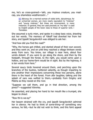 me, he's so cross-grained:—'akh, you impious creature, you mad-
cap, you shameless weathercock!..."
[6] Bárynya, for a married woman of noble birth, báryshmsya, for
an unmarried woman, are more nearly equivalent to "mistress"
and "young mistress." But these are inconvenient, in many
instances. In general, they are used precisely as "my lady" is used
by English people of the lower class to those of superior rank.—
Translator.
She assumed a surly mien, and spoke in a deep bass voice, drawling
out her words. The memory of Yákoff had diverted her from her
story, and Ippolít Sergyéevitch was obliged to ask her:
"And how did you find the road?"
"Why, the horses got chilled, and started ahead of their own accord,
and they went on, and on until they reached a village thirteen versts
away from ours. You know, our village is near here, about four
versts distant. If you were to go along the shore, and then by the
footpath, through the forest, to the right, you would come upon a
hollow, and our home-farm would be in sight. But by the highway, it
is ten versts from here."
Several saucy birds hovered around them, and perching upon the
branches of the bushes, twittered valiantly, as though imparting to
one another their impressions concerning these two persons, alone
there in the heart of the forest. From afar laughter, talking and the
splash of oars was wafted to them,—probably from Grigóry and
Másha as they rowed on the river.
"Suppose we call them, and go in that direction, among the
pines?"—suggested Várenka.
He assented, and placing her hand to her mouth like a trumpet, she
began to shout:
"Row thi-is wa-ay!"
Her bosom strained with the cry, and Ippolít Sergyéevitch admired
her in silence. He had to think of some-thing—of something very
serious, he felt,—but he did not wish to think, and this faint appeal
 