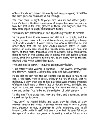 of his mind did not prevent his calmly and freely resigning himself to
the more powerful command of his feelings.
The boat came in sight. Grigóry's face was sly and rather guilty;
Másha's bore a fictitious expression of anger; but Várenka, as she
took her seat in the boat, glanced at them, and laughed, and then
they both began to laugh, confused and happy.
"Venus and her petted slaves," said Ippolít Sergyéevitch to himself.
In the pine forest it was solemn and still as in a temple, and the
mighty, stately tree-trunks stood like columns, supporting a heavy
vault of dark verdure. A warm, heavy odor of resin filled the air, and
under their feet the dry pine-needles crackled softly. In front,
behind, on every side, stood the reddish pines, and only here and
there, at their roots, through a layer of needles, did a pallid green
force its way. In the stillness and in silence the two people strolled
slowly amid this dumb life, turning now to the right, now to the left,
to avoid trees which barred their path.
"We shall not go astray?"—inquired Ippolít Sergyéevitch.
"I go astray?" said Várenka in surprise.—"I can always, everywhere
find the way I require ... all one has to do is to look at the sun."
He did not ask her how the sun pointed out the road to her, he did
not, in the least, wish to speak, although he felt, at times, that he
might say a very great deal to her. But these were internal impulses
of desire, flashing up on the surface of his calm mood, and dying out
again in a second, without agitating him. Várenka walked by his
side, and on her face he beheld the reflection of quiet ecstasy.
"Is this nice?" she asked him, now and then, and a caressing smile
caused her lips to quiver.
"Yes, very," he replied briefly, and again they fell silent, as they
roamed through the forest. It seemed to him that he was a young
man, devoutly in love, a stranger to sinful intentions, and to all
inward conflict with himself. But every time that his eyes fell upon
the spots of mud on her gown, a disquieting shadow fell upon his
 