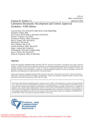 GP2-A5
ISBN 1-56238-600-X
Volume 26 Number 12 ISSN 0273-3099
Laboratory Documents: Development and Control; Approved
Guideline—Fifth Edition
Lucia M. Berte, MA, MT(ASCP), SBB, DLM; CQA(ASQ)CQMgr
Donald R. Callihan, PhD
Joan Carlson, MLT(CSMLA), BSc(MLS), MT(ASCP)
Beverly J. Charlton, CLC(AMT)
Christine D. Flaherty, MHA, MT(ASCP)
Mary H. Hopper, MA, MT(ASCP)
Barb Kirkley, MT(ASCP)
Oliver Ndimbie, MD, FCAP
Jennifer Schiffgens, MBA, MT(ASCP)
Peggy J. Stupca, MS, CLSp(CG)
Nita Sudderth, MT(ASCP), CQMgr(ASQ)
Joyce I. Wilson, MS, MT(ASCP)
Shelia M. Woodcock, MBA, FCSMLS(D)
Abstract
Clinical and Laboratory Standards Institute document GP2-A5—Laboratory Documents: Development and Control; Approved
Guideline—Fifth Edition presents the important components of writing and managing documents for the clinical laboratory. This
guideline describes common and specific sections for inclusion in laboratory documents. Several examples of process and
procedure documents for preexamination, examination, and postexamination laboratory activities are provided in the form of
appendixes; such appendixes are simply illustrative, and not prescriptive.
Clinical and Laboratory Standards Institute (CLSI). Laboratory Documents: Development and Control; Approved Guideline—
Fifth Edition. CLSI document GP2-A5 (ISBN 1-56238-600-X). Clinical and Laboratory Standards Institute, 940 West Valley
Road, Suite 1400, Wayne, Pennsylvania 19087-1898 USA, 2006.
The Clinical and Laboratory Standards Institute consensus process, which is the mechanism for moving a document through
two or more levels of review by the healthcare community, is an ongoing process. Users should expect revised editions of any
given document. Because rapid changes in technology may affect the procedures, methods, and protocols in a standard or
guideline, users should replace outdated editions with the current editions of CLSI/NCCLS documents. Current editions are
listed in the CLSI catalog, which is distributed to member organizations, and to nonmembers on request. If your organization is
not a member and would like to become one, and to request a copy of the catalog, contact us at: Telephone: 610.688.0100; Fax:
610.688.0700; E-Mail: customerservice@clsi.org; Website: www.clsi.org
Licensed to: Cameron Wannamaker
This document is protected by copyright. CLSI order # 71377, id # 477046, Downloaded on 12/11/2009.
 