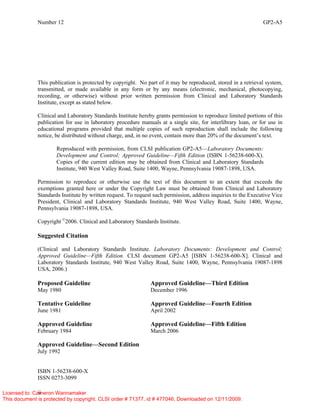 Number 12 GP2-A5
ii
This publication is protected by copyright. No part of it may be reproduced, stored in a retrieval system,
transmitted, or made available in any form or by any means (electronic, mechanical, photocopying,
recording, or otherwise) without prior written permission from Clinical and Laboratory Standards
Institute, except as stated below.
Clinical and Laboratory Standards Institute hereby grants permission to reproduce limited portions of this
publication for use in laboratory procedure manuals at a single site, for interlibrary loan, or for use in
educational programs provided that multiple copies of such reproduction shall include the following
notice, be distributed without charge, and, in no event, contain more than 20% of the document’s text.
Reproduced with permission, from CLSI publication GP2-A5—Laboratory Documents:
Development and Control; Approved Guideline—Fifth Edition (ISBN 1-56238-600-X).
Copies of the current edition may be obtained from Clinical and Laboratory Standards
Institute, 940 West Valley Road, Suite 1400, Wayne, Pennsylvania 19087-1898, USA.
Permission to reproduce or otherwise use the text of this document to an extent that exceeds the
exemptions granted here or under the Copyright Law must be obtained from Clinical and Laboratory
Standards Institute by written request. To request such permission, address inquiries to the Executive Vice
President, Clinical and Laboratory Standards Institute, 940 West Valley Road, Suite 1400, Wayne,
Pennsylvania 19087-1898, USA.
Copyright ©
2006. Clinical and Laboratory Standards Institute.
Suggested Citation
(Clinical and Laboratory Standards Institute. Laboratory Documents: Development and Control;
Approved Guideline—Fifth Edition. CLSI document GP2-A5 [ISBN 1-56238-600-X]. Clinical and
Laboratory Standards Institute, 940 West Valley Road, Suite 1400, Wayne, Pennsylvania 19087-1898
USA, 2006.)
Proposed Guideline Approved Guideline—Third Edition
May 1980 December 1996
Tentative Guideline Approved Guideline—Fourth Edition
June 1981 April 2002
Approved Guideline Approved Guideline—Fifth Edition
February 1984 March 2006
Approved Guideline—Second Edition
July 1992
ISBN 1-56238-600-X
ISSN 0273-3099
Licensed to: Cameron Wannamaker
This document is protected by copyright. CLSI order # 71377, id # 477046, Downloaded on 12/11/2009.
 