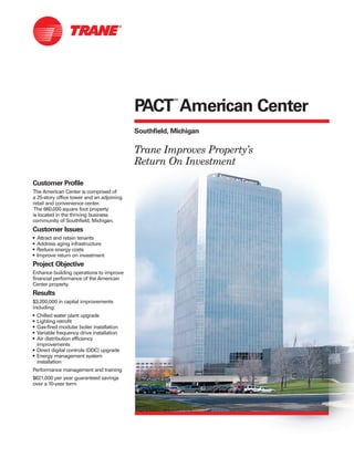 Customer Profile
The American Center is comprised of
a 25-story office tower and an adjoining
retail and convenience center.
The 660,000 square foot property
is located in the thriving business
community of Southfield, Michigan.
Customer Issues
• Attract and retain tenants
• Address aging infrastructure
• Reduce energy costs
• Improve return on investment
Project Objective
Enhance building operations to improve
financial performance of the American
Center property.
Results
$3,200,000 in capital improvements
including:
• Chilled water plant upgrade
• Lighting retrofit
• Gas-fired modular boiler installation
• Variable frequency drive installation
• Air distribution efficiency
improvements
• Direct digital controls (DDC) upgrade
• Energy management system
installation
Performance management and training
$621,000 per year guaranteed savings
over a 10-year term
PACT
™
American Center
Southfield, Michigan
Trane Improves Property’s
Return On Investment
 
