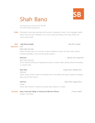 SB
Shah Bano
332 Andover Drive London, Ontario N6J-4S8
T: 519-697-5109 E: sbano@uwo.ca
Profile Enthusiastic, driven sales associate with four years of experience. Fluent in four languages English,
French, Hindi and Urdu. Interested in art, music, writing and reading, with strong written and
communication skills.
Work
Experience
Sally Beauty Supply May 2015- August
2015
Retail Sales Associate
Duties: Providing advice to customers as well as satisfying customer with their needs. Gaining
sufficient knowledge on hair care and beauty products.
Bluenotes February 2013- May 2014
Retail Sales Associate
Duties: Carefully listening and responding to precise customer needs, gaining sufficient knowledge
in customer sales.
Pizza Pizza January 2012- October 2012
Attendant
Duties: Taking customer orders and fulfilling them in the allotted time, gained valuable knowledge
about the fast food industry
Cell Time March 2011- August 2011
Cashier
Duties: Was involved in cell phone accessory sales, worked as a cashier.
Education King’s University College at University of Western Ontario 3rd
year student
Program: Psychology
 