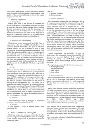 ISSN: 2278 – 1323
International Journal of Advanced Research in Computer Engineering & Technology (IJARCET)
Volume 2, No 5, May 2013
1711
www.ijarcet.org
objective of compression is to reduce the number of bits as
much as possible, while keeping the resolution and the visual
quality of the reconstructed image as close to the original
image as possible. [10]
A. Benefits of Compression
1) Storage Space
Storage space, such as that provided by computer hard
drives, comes at a price. Compression of the data files allows
to store more files in the storage space that is been available.
Lossless compression, used in zip file technology, will
typically reduce a file to 50 percent of its original size.
However, no difference is seen in the file size if zip files are
already in a compressed format, such as MP3 audio files or
PDF (Portable Document Format) text-only files. [6]
2) Bandwidth and Transfer Speed
The download process uses network bandwidth whenever
we download a file, such as an MP3 audio file, from a server
on to the Internet. Bandwidth is the speed at which the
network transfers data and is measured in terms of Mbps
(megabits per second). Compressed files contain fewer "bits"
of data than uncompressed files, and, as a consequence, use
less bandwidth when we download them. This means that the
transfer speed, that is to say the time taken by the file to be
downloaded, is faster. It will take 10 seconds to download a
file if we have bandwidth of 1Mbps available, and we are
downloading a file that is 10Mb (megabits) in size. It will only
take 5 seconds to download the file if the file is compressed to
5Mb. [6]
3) Cost
The costs of storing the large amount of data are reduced by
compressing our files for storage because by doing so we can
store more files in the available storage space when they are
compressed. We need to buy a second 250MB drive if we
have 500MB (megabytes) of uncompressed data and a
250MB hard drive on which to store it. We will not need to
buy the extra hard drive if we compress the data files to 50
percent of their uncompressed size. This saving can be
applied to the costs of maintaining an Internet connection.
Many contracts with Internet Service Providers (ISP) include
charges for the amount of data that you download. Download
compressed files, and by doing so, one will be downloading
much less data than one would do so when uncompressed files
are been downloaded. The Internet download charges will be
less as a consequence of this. [6]
4) Accuracy
It also reduces the chance of occurrence of transmission
errors since fewer bits are transferred. [10]
5) Security
It also provides a level of security against illegal
monitoring. [10]
B. IMAGE COMPRESSION TECHNIQUES
The image compression techniques are broadly classified
into two categories depending whether or not an exact repro
of the original image could be reconstructed using the
compressed image.
These are:
1. Lossless technique
2. Lossy technique
1) Lossless compression
It is a compression technique that does not lose any data in
the compression process. Lossless compression "packs data"
into a smaller file size by using a kind of internal shorthand to
signify redundant data. If an original file is 1.5MB
(megabytes), lossless compression can reduce it to about half
of that size, depending on the type of file that is being
compressed. This makes lossless compression convenient for
transferring files across the Internet, as smaller files transfer
faster. Lossless compression is also handy for storing files as
they take up less room. The zip convention, used in programs
like WinZip, uses lossless compression. For this reason zip
software is popular for compressing program and data files.
That's because when these files are decompressed, all bytes
must be present to ensure their integrity. If bytes are missing
from a program, it won't run. If bytes are missing from a data
file, it will be incomplete and falsified. GIF image files also
use lossless compression.
Lossless compression has advantages as well as
disadvantages. The advantage is that the compressed file will
decompress to an exact duplicate of the original file,
mirroring its quality. The disadvantage is that the
compression ratio is not all that high, precisely because no
data is lost. [7]
Following techniques are included in lossless compression:
1. Run length encoding
2. Huffman encoding
3. LZW coding
4. Area coding
2) Lossy Compression
It is a compression technique that does not decompress data
back to 100% of the original. Lossy methods provide high
degrees of compression and result in very small compressed
files, but there is a certain amount of loss when they are
restored.
Audio, video and some imaging applications can tolerate
loss, and in many cases, it may not be noticeable to the human
ear or eye. In other cases, it may be noticeable, but not that
critical to the application. The more tolerance for loss, the
smaller the file can be compressed, and the faster the file can
be transmitted over a network. Examples of lossy file formats
are MP3, AAC, MPEG and JPEG.
Lossy compression is never used for business data and text,
which demand a perfect "lossless" restoration. [8]
Lossy schemes tend to provide much higher compression
ratios than lossless schemes. Lossy schemes are widely used
since the quality of the reconstructed images is adequate for
most applications. By this scheme, the decompressed image is
not identical to the original image, but reasonably close to it.
[10]
Lossy compression techniques includes following schemes:
1. Transformation coding
 