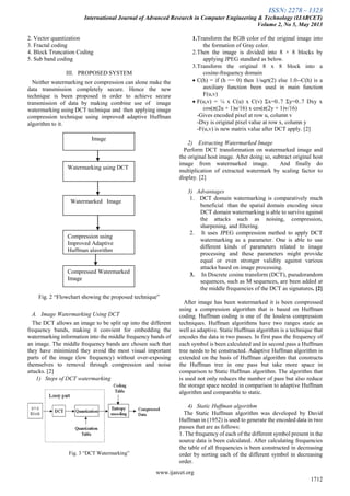 ISSN: 2278 – 1323
International Journal of Advanced Research in Computer Engineering & Technology (IJARCET)
Volume 2, No 5, May 2013
www.ijarcet.org
1712
2. Vector quantization
3. Fractal coding
4. Block Truncation Coding
5. Sub band coding
III. PROPOSED SYSTEM
Neither watermarking nor compression can alone make the
data transmission completely secure. Hence the new
technique is been proposed in order to achieve secure
transmission of data by making combine use of image
watermarking using DCT technique and then applying image
compression technique using improved adaptive Huffman
algorithm to it.
Fig. 2 “Flowchart showing the proposed technique”
A. Image Watermarking Using DCT
The DCT allows an image to be split up into the different
frequency bands, making it convient for embedding the
watermarking information into the middle frequency bands of
an image. The middle frequency bands are chosen such that
they have minimized they avoid the most visual important
parts of the image (low frequency) without over-exposing
themselves to removal through compression and noise
attacks. [2]
1) Steps of DCT watermarking
Fig. 3 “DCT Watermarking”
1.Transform the RGB color of the original image into
the formation of Gray color.
2.Then the image is divided into 8 × 8 blocks by
applying JPEG standard as below.
3.Transform the original 8 x 8 block into a
cosine-frequency domain
 C(h) = if (h == 0) then 1/sqrt(2) else 1.0--C(h) is a
auxiliary function been used in main function
F(u,v)
 F(u,v) = ¼ x C(u) x C(v) Σx=0..7 Σy=0..7 Dxy x
cos(π(2u + 1)u/16) x cos(π(2y + 1)v/16)
-Gives encoded pixel at row u, column v
-Dxy is original pixel value at row x, column y
-F(u,v) is new matrix value after DCT apply. [2]
2) Extracting Watermarked Image
Perform DCT transformation on watermarked image and
the original host image. After doing so, subtract original host
image from watermarked image. And finally do
multiplication of extracted watermark by scaling factor to
display. [2]
3) Advantages
1. DCT domain watermarking is comparatively much
beneficial than the spatial domain encoding since
DCT domain watermarking is able to survive against
the attacks such as noising, compression,
sharpening, and filtering.
2. It uses JPEG compression method to apply DCT
watermarking as a parameter. One is able to use
different kinds of parameters related to image
processing and these parameters might provide
equal or even stronger validity against various
attacks based on image processing.
3. In Discrete cosine transform (DCT), pseudorandom
sequences, such as M sequences, are been added at
the middle frequencies of the DCT as signatures. [2]
After image has been watermarked it is been compressed
using a compression algorithm that is based on Huffman
coding. Huffman coding is one of the lossless compression
techniques. Huffman algorithms have two ranges static as
well as adaptive. Static Huffman algorithm is a technique that
encodes the data in two passes. In first pass the frequency of
each symbol is been calculated and in second pass a Huffman
tree needs to be constructed. Adaptive Huffman algorithm is
extended on the basis of Huffman algorithm that constructs
the Huffman tree in one pass but take more space in
comparison to Static Huffman algorithm. The algorithm that
is used not only reduces the number of pass but also reduce
the storage space needed in comparison to adaptive Huffman
algorithm and comparable to static.
4) Static Huffman algorithm
The Static Huffman algorithm was developed by David
Huffman in (1952) is used to generate the encoded data in two
passes that are as follows:
1. The frequency of each of the different symbol present in the
source data is been calculated. After calculating frequencies
the table of all frequencies is been constructed in decreasing
order by sorting each of the different symbol in decreasing
order.
Image
Watermarking using DCT
Watermarked Image
Compression using
Improved Adaptive
Huffman algorithm
Compressed Watermarked
Image
 