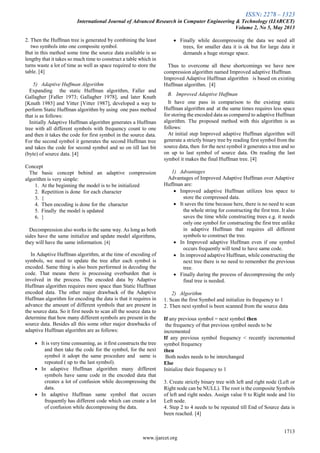 ISSN: 2278 – 1323
International Journal of Advanced Research in Computer Engineering & Technology (IJARCET)
Volume 2, No 5, May 2013
1713
www.ijarcet.org
2. Then the Huffman tree is generated by combining the least
two symbols into one composite symbol.
But in this method some time the source data available is so
lengthy that it takes so much time to construct a table which in
turns waste a lot of time as well as space required to store the
table. [4]
5) Adaptive Huffman Algorithm
Expanding the static Huffman algorithm, Faller and
Gallagher [Faller 1973; Gallagher 1978], and later Knuth
[Knuth 1985] and Vitter [Vitter 1987], developed a way to
perform Static Huffman algorithm by using one pass method
that is as follows:
Initially Adaptive Huffman algorithm generates a Huffman
tree with all different symbols with frequency count to one
and then it takes the code for first symbol in the source data.
For the second symbol it generates the second Huffman tree
and takes the code for second symbol and so on till last bit
(byte) of source data. [4]
Concept
The basic concept behind an adaptive compression
algorithm is very simple:
1. At the beginning the model is to be initialized
2. Repetition is done for each character
3. {
4. Then encoding is done for the character
5. Finally the model is updated
6. }
Decompression also works in the same way. As long as both
sides have the same initialize and update model algorithms,
they will have the same information. [4]
In Adaptive Huffman algorithm, at the time of encoding of
symbols, we need to update the tree after each symbol is
encoded. Same thing is also been performed in decoding the
code. That means there is processing overburden that is
involved in the process. The encoded data by Adaptive
Huffman algorithm requires more space than Static Huffman
encoded data. The other major drawback of the Adaptive
Huffman algorithm for encoding the data is that it requires in
advance the amount of different symbols that are present in
the source data. So it first needs to scan all the source data to
determine that how many different symbols are present in the
source data. Besides all this some other major drawbacks of
adaptive Huffman algorithm are as follows:
 It is very time consuming, as it first constructs the tree
and then take the code for the symbol, for the next
symbol it adopt the same procedure and same is
repeated ( up to the last symbol).
 In adaptive Huffman algorithm many different
symbols have same code in the encoded data that
creates a lot of confusion while decompressing the
data.
 In adaptive Huffman same symbol that occurs
frequently has different code which can create a lot
of confusion while decompressing the data.
 Finally while decompressing the data we need all
trees, for smaller data it is ok but for large data it
demands a huge storage space.
Thus to overcome all these shortcomings we have new
compression algorithm named Improved adaptive Huffman.
Improved Adaptive Huffman algorithm is based on existing
Huffman algorithm. [4]
B. Improved Adaptive Huffman
It have one pass in comparison to the existing static
Huffman algorithm and at the same times requires less space
for storing the encoded data as compared to adaptive Huffman
algorithm. The proposed method with this algorithm is as
follows:
At initial step Improved adaptive Huffman algorithm will
generate a strictly binary tree by reading first symbol from the
source data, then for the next symbol it generates a tree and so
on up to last symbol of source data. On reading the last
symbol it makes the final Huffman tree. [4]
1) Advantages
Advantages of Improved Adaptive Huffman over Adaptive
Huffman are:
 Improved adaptive Huffman utilizes less space to
store the compressed data.
 It saves the time because here, there is no need to scan
the whole string for constructing the first tree. It also
saves the time while constructing trees e.g. it needs
only one symbol for constructing the first tree unlike
in adaptive Huffman that requires all different
symbols to construct the tree.
 In Improved adaptive Huffman even if one symbol
occurs frequently will tend to have same code.
 In improved adaptive Huffman, while constructing the
next tree there is no need to remember the previous
tree.
 Finally during the process of decompressing the only
final tree is needed.
2) Algorithm
1. Scan the first Symbol and initialize its frequency to 1
2. Then next symbol is been scanned from the source data
If any previous symbol = next symbol then
the frequency of that previous symbol needs to be
incremented
If any previous symbol frequency < recently incremented
symbol frequency
then
Both nodes needs to be interchanged
Else
Initialize their frequency to 1
3. Create strictly binary tree with left and right node (Left or
Right node can be NULL). The root is the composite Symbols
of left and right nodes. Assign value 0 to Right node and 1to
Left node.
4. Step 2 to 4 needs to be repeated till End of Source data is
been reached. [4]
 