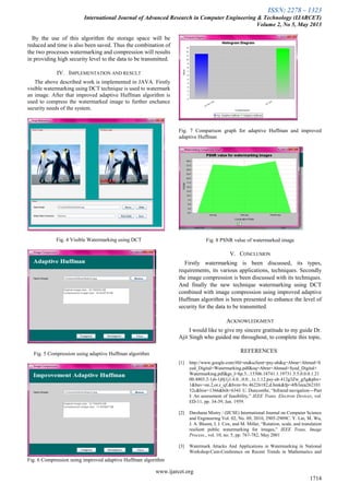 ISSN: 2278 – 1323
International Journal of Advanced Research in Computer Engineering & Technology (IJARCET)
Volume 2, No 5, May 2013
www.ijarcet.org
1714
By the use of this algorithm the storage space will be
reduced and time is also been saved. Thus the combination of
the two processes watermarking and compression will results
in providing high security level to the data to be transmitted.
IV. IMPLEMENTATION AND RESULT
The above described work is implemented in JAVA. Firstly
visible watermarking using DCT technique is used to watermark
an image. After that improved adaptive Huffman algorithm is
used to compress the watermarked image to further enchance
security needs of the system.
Fig. 4 Visible Watermarking using DCT
Fig. 5 Compression using adaptive Huffman algorithm
Fig. 6 Compression using improved adaptive Huffman algorithm
Fig. 7 Comparison graph for adaptive Huffman and improved
adaptive Huffman
Fig. 8 PSNR value of watermarked image
V. CONCLUSION
Firstly watermarking is been discussed, its types,
requirements, its various applications, techniques. Secondly
the image compression is been discussed with its techniques.
And finally the new technique watermarking using DCT
combined with image compression using improved adaptive
Huffman algorithm is been presented to enhance the level of
security for the data to be transmitted.
ACKNOWLEDGMENT
I would like to give my sincere gratitude to my guide Dr.
Ajit Singh who guided me throughout, to complete this topic.
REFERENCES
[1] http://www.google.com/#hl=en&sclient=psy-ab&q=Abrar+Ahmed+S
yed_Digital+Watermarking.pdf&oq=Abrar+Ahmed+Syed_Digital+
Watermarking.pdf&gs_l=hp.3...15306.18741.1.19731.5.5.0.0.0.1.21
00.4803.2-1j6-1j0j1j1.4.0...0.0...1c.1.12.psy-ab.412g3Zw_g5g&pbx=
1&bav=on.2,or.r_qf.&bvm=bv.46226182,d.bmk&fp=4fb3eea262101
52c&biw=1366&bih=634J. U. Duncombe, “Infrared navigation—Part
I: An assessment of feasibility,” IEEE Trans. Electron Devices, vol.
ED-11, pp. 34-39, Jan. 1959.
[2] Darshana Mistry / (IJCSE) International Journal on Computer Science
and Engineering Vol. 02, No. 09, 2010, 2905-2909C. Y. Lin, M. Wu,
J. A. Bloom, I. J. Cox, and M. Miller, “Rotation, scale, and translation
resilient public watermarking for images,” IEEE Trans. Image
Process., vol. 10, no. 5, pp. 767-782, May 2001
[3] Watermark Attacks And Applications in Watermarking in National
Workshop-Cum-Conference on Recent Trends in Mathematics and
 