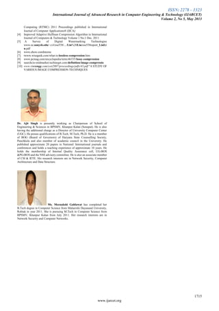 ISSN: 2278 – 1323
International Journal of Advanced Research in Computer Engineering & Technology (IJARCET)
Volume 2, No 5, May 2013
1715
www.ijarcet.org
Computing (RTMC) 2011 Proceedings published in International
Journal of Computer Applications® (IJCA)
[4] Improved Adaptive Huffman Compression Algorithm in International
Journal of Computers & Technology Volume 1 No.1 Dec. 2011
[5] A Survey of Digital Watermarking Technologies
www.ee.sunysb.edu/~cvl/ese558/.../Lin%20Liu/ese558report_LinLi
u.pdf‎
[6] www.ehow.comInterne
[7] twww.wisegeek.com/what-is-lossless-compression.htm
[8] www.pcmag.com/encyclopedia/term/46335/lossy-compression
[9] searchcio-midmarket.techtarget.com/definition/image-compressio
[10] www.rimtengg.com/coit2007/proceedings/pdfs/43.pdf “A STUDY OF
VARIOUS IMAGE COMPRESSION TECHNIQUES
Dr. Ajit Singh is presently working as Chairperson of School of
Engineering & Sciences in BPSMV, Khanpur Kalan (Sonepat). He is also
having the additional charge as a Director of University Computer Center
(UGC). He posses qualifications of B.Tech, M.Tech, Ph.D. He is a member
of BOG (Board of Governors) of Haryana State Counselling Society,
Panchkula and also member of academic council in the University. He
published approximate 20 papers in National/ International journals and
conferences and holds a teaching experience of approximate 10 years. He
holds the membership of Internal Quality Assurance cell, UG-BOS
&PG-BOS and the NSS advisory committee. He is also an associate member
of CSI & IETE. His research interests are in Network Security, Computer
Architecture and Data Structure.
Ms. Meenakshi Gahlawat has completed her
B.Tech degree in Computer Science from Maharishi Dayanand University,
Rohtak in year 2011. She is pursuing M.Tech in Computer Science from
BPSMV, Khanpur Kalan from July 2011. Her research interests are in
Network Security and Computer Networks.
 