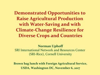 Demonstrated Opportunities to
Raise Agricultural Production
with Water-Saving and with
Climate-Change Resilience for
Diverse Crops and Countries
Norman Uphoff
SRI International Network and Resources Center
(SRI-Rice), Cornell University
Brown bag lunch with Foreign Agricultural Service,
USDA, Washington DC, November 6, 2017
 