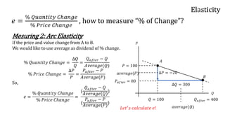 Elasticity
𝑒 =
% 𝑄𝑢𝑎𝑛𝑡𝑖𝑡𝑦 𝐶ℎ𝑎𝑛𝑔𝑒
% 𝑃𝑟𝑖𝑐𝑒 𝐶ℎ𝑎𝑛𝑔𝑒
, how to measure “% of Change”?
Mesuring 2: Arc Elasticity
If the price and value change from A to B.
We would like to use average as dividend of % change.
% 𝑄𝑢𝑎𝑛𝑡𝑖𝑡𝑦 𝐶ℎ𝑎𝑛𝑔𝑒 =
Δ𝑄
𝑄
=
𝑄 𝑎𝑓𝑡𝑒𝑟 − 𝑄
𝐴𝑣𝑒𝑟𝑎𝑔𝑒(𝑄)
% 𝑃𝑟𝑖𝑐𝑒 𝐶ℎ𝑎𝑛𝑔𝑒 =
Δ𝑃
𝑃
=
𝑃𝑎𝑓𝑡𝑒𝑟 − 𝑃
𝐴𝑣𝑒𝑟𝑎𝑔𝑒(𝑃)
So,
𝑒 =
% 𝑄𝑢𝑎𝑛𝑡𝑖𝑡𝑦 𝐶ℎ𝑎𝑛𝑔𝑒
% 𝑃𝑟𝑖𝑐𝑒 𝐶ℎ𝑎𝑛𝑔𝑒
=
(
𝑄 𝑎𝑓𝑡𝑒𝑟 − 𝑄
𝐴𝑣𝑒𝑟𝑎𝑔𝑒 𝑄
)
(
𝑃𝑎𝑓𝑡𝑒𝑟 − 𝑃
𝐴𝑣𝑒𝑟𝑎𝑔𝑒(𝑃)
)
𝑃
𝑄
𝑃 = 100
𝑃𝑎𝑓𝑡𝑒𝑟 = 80
Δ𝑃 = −20
𝑄 = 100 𝑄 𝑎𝑓𝑡𝑒𝑟 = 400
Δ𝑄 = 300
𝑎𝑣𝑒𝑟𝑎𝑔𝑒(𝑄)
𝑎𝑣𝑒𝑟𝑎𝑔𝑒(𝑃)
𝐿𝑒𝑡′ 𝑠 𝑐𝑎𝑙𝑐𝑢𝑙𝑎𝑡𝑒 𝑒!
𝐴
𝐵
 