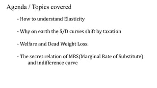 Agenda / Topics covered
- How to understand Elasticity
- Why on earth the S/D curves shift by taxation
- Welfare and Dead Weight Loss.
- The secret relation of MRS(Marginal Rate of Substitute)
and indifference curve
 