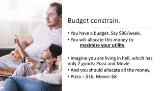Budget constrain.
• You have a budget. Say $96/week.
• You will allocate this money to
maximize your utility.
• Imagine you are living in hell, which has
only 2 goods: Pizza and Movie.
• And you should allocate all the money.
• Pizza = $16, Movie=$8
 