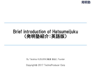 Copyright© 2017 TechnoProducer Corp
Brief introduction of Hatsumeijuku
（発明塾紹介：英語版）
By Takahisa KUSUURA（楠浦 崇央）, Founder
 