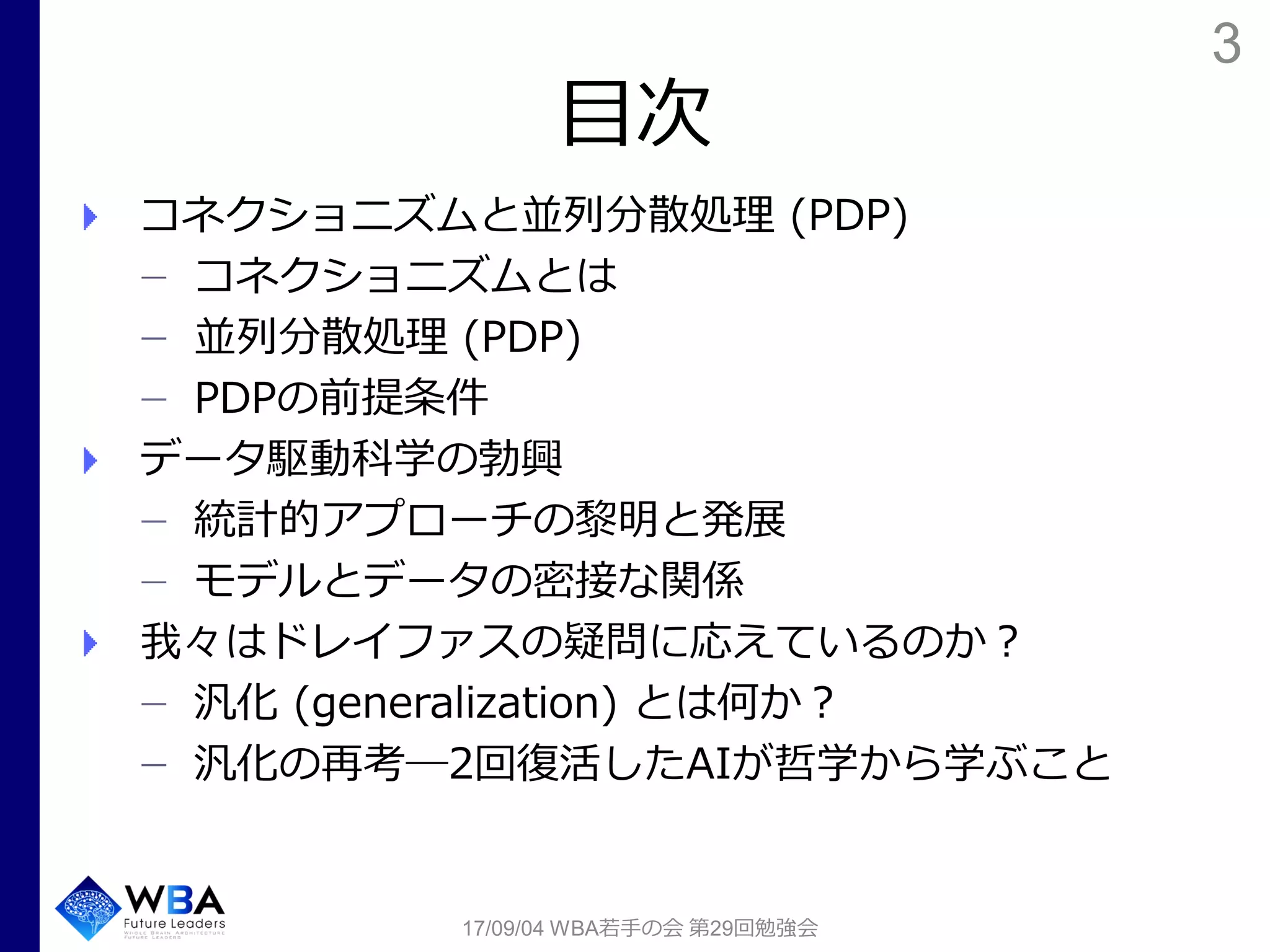 3
目次
コネクショニズムと並列分散処理 (PDP)
コネクショニズムとは
並列分散処理 (PDP)
PDPの前提条件
データ駆動科学の勃興
統計的アプローチの黎明と発展
モデルとデータの密接な関係
我々はドレイファスの疑問に応えているのか？
汎化 (generalization) とは何か？
汎化の再考―2回復活したAIが哲学から学ぶこと
17/09/04 WBA若手の会 第29回勉強会
 