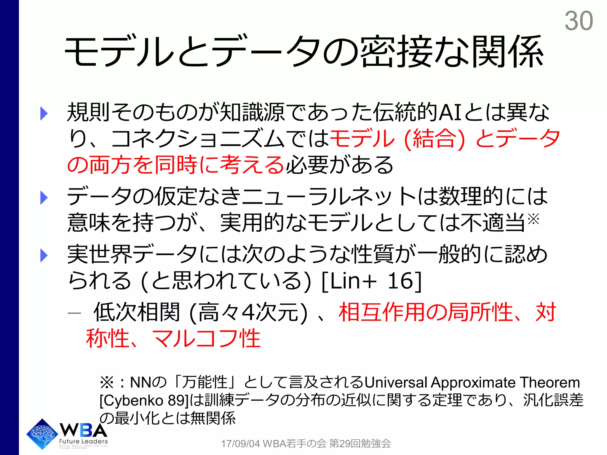 30
モデルとデータの密接な関係
規則そのものが知識源であった伝統的AIとは異な
り、コネクショニズムではモデル (結合) とデータ
の両方を同時に考える必要がある
データの仮定なきニューラルネットは数理的には
意味を持つが、実用的なモデルとしては不適当※
実世界データには次のような性質が一般的に認め
られる (と思われている) [Lin+ 16]
低次相関 (高々4次元) 、相互作用の局所性、対
称性、マルコフ性
17/09/04 WBA若手の会 第29回勉強会
※：NNの「万能性」として言及されるUniversal Approximate Theorem
[Cybenko 89]は訓練データの分布の近似に関する定理であり、汎化誤差
の最小化とは無関係
 