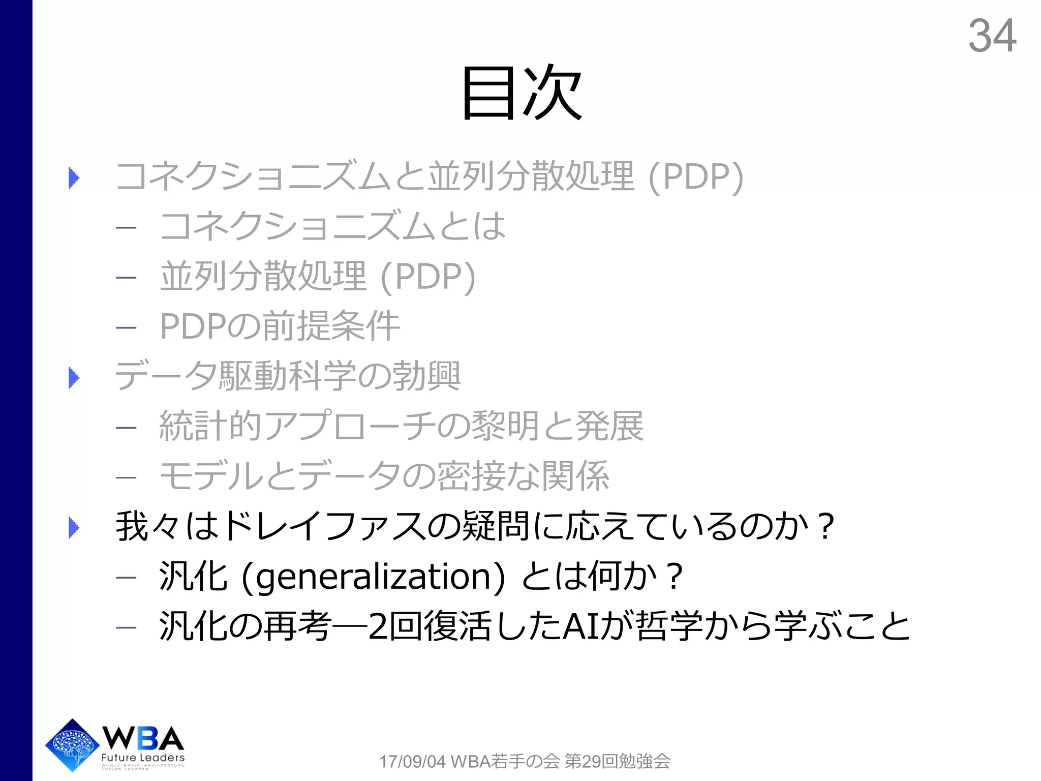 34
目次
コネクショニズムと並列分散処理 (PDP)
コネクショニズムとは
並列分散処理 (PDP)
PDPの前提条件
データ駆動科学の勃興
統計的アプローチの黎明と発展
モデルとデータの密接な関係
我々はドレイファスの疑問に応えているのか？
汎化 (generalization) とは何か？
汎化の再考―2回復活したAIが哲学から学ぶこと
17/09/04 WBA若手の会 第29回勉強会
 