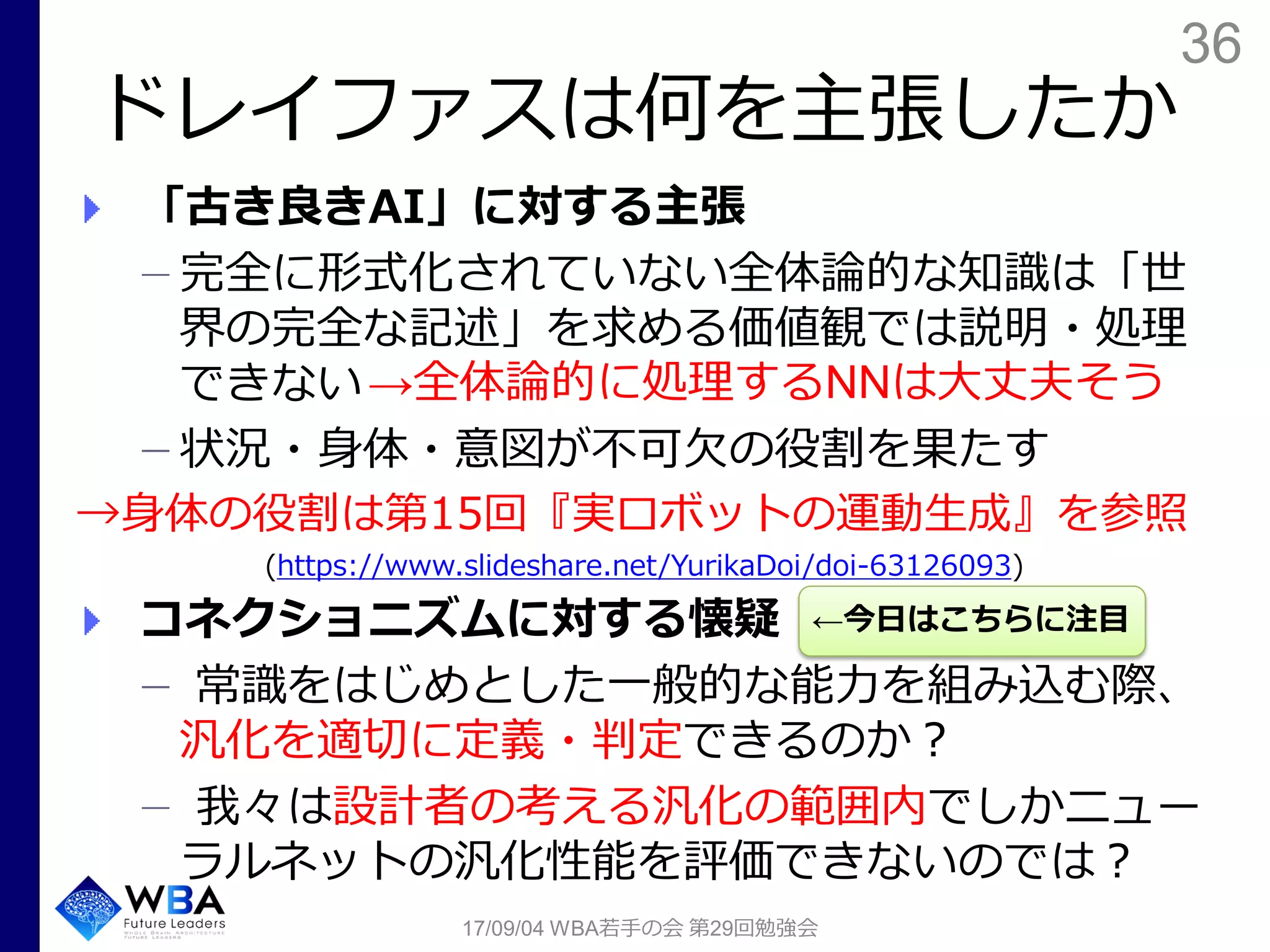 36
ドレイファスは何を主張したか
17/09/04 WBA若手の会 第29回勉強会
「古き良きAI」に対する主張
完全に形式化されていない全体論的な知識は「世
界の完全な記述」を求める価値観では説明・処理
できない
状況・身体・意図が不可欠の役割を果たす
→身体の役割は第15回『実ロボットの運動生成』を参照
(https://www.slideshare.net/YurikaDoi/doi-63126093)
コネクショニズムに対する懐疑
常識をはじめとした一般的な能力を組み込む際、
汎化を適切に定義・判定できるのか？
我々は設計者の考える汎化の範囲内でしかニュー
ラルネットの汎化性能を評価できないのでは？
←今日はこちらに注目
→全体論的に処理するNNは大丈夫そう
 