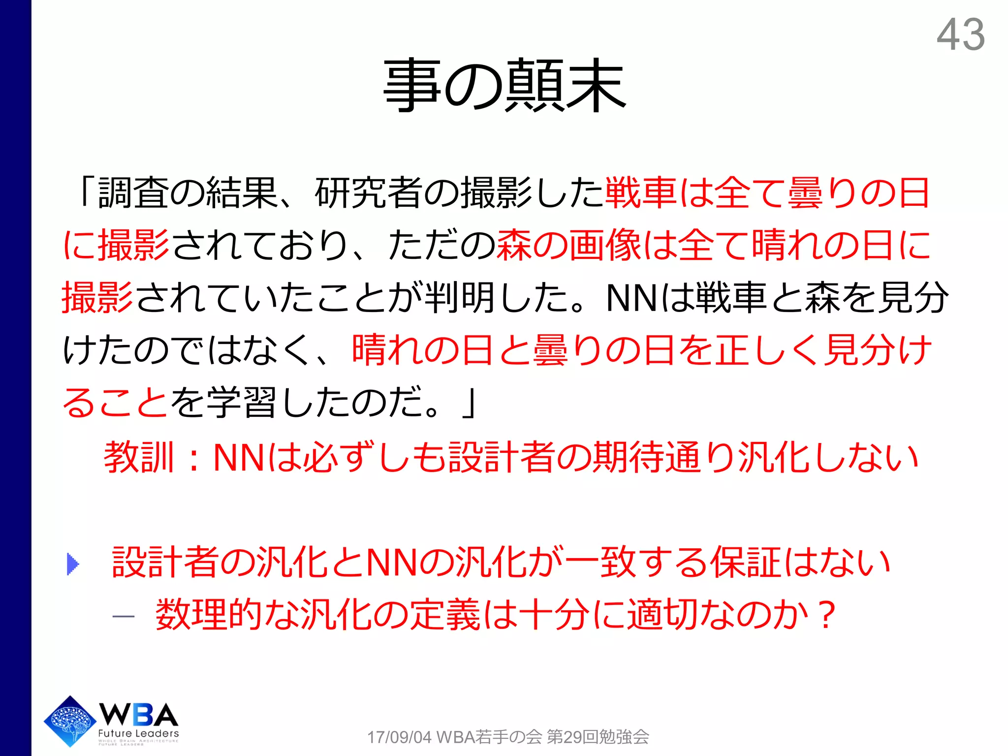 43
事の顛末
「調査の結果、研究者の撮影した戦車は全て曇りの日
に撮影されており、ただの森の画像は全て晴れの日に
撮影されていたことが判明した。NNは戦車と森を見分
けたのではなく、晴れの日と曇りの日を正しく見分け
ることを学習したのだ。」
教訓：NNは必ずしも設計者の期待通り汎化しない
設計者の汎化とNNの汎化が一致する保証はない
数理的な汎化の定義は十分に適切なのか？
17/09/04 WBA若手の会 第29回勉強会
 