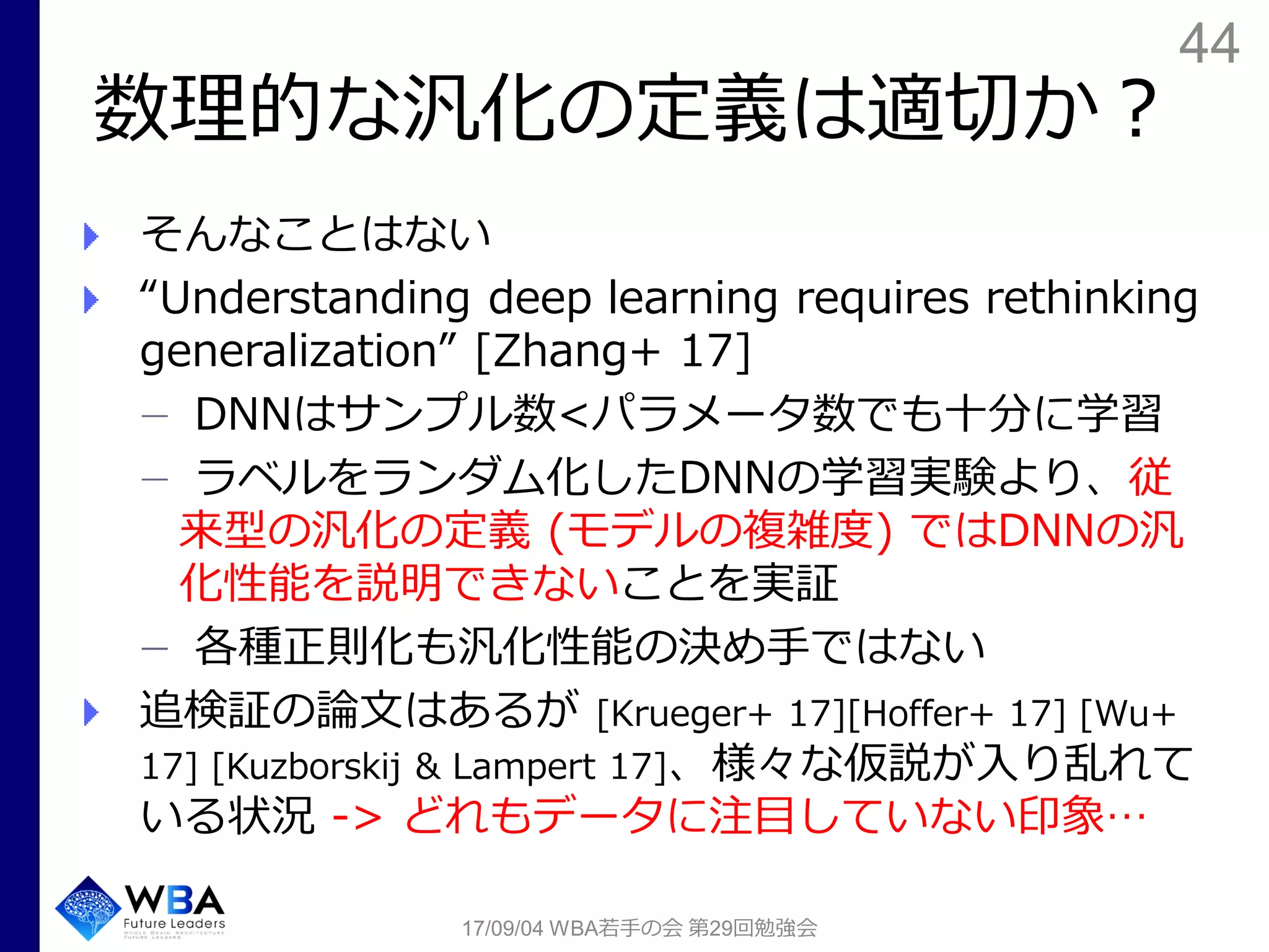 44
数理的な汎化の定義は適切か？
そんなことはない
“Understanding deep learning requires rethinking
generalization” [Zhang+ 17]
DNNはサンプル数<パラメータ数でも十分に学習
ラベルをランダム化したDNNの学習実験より、従
来型の汎化の定義 (モデルの複雑度) ではDNNの汎
化性能を説明できないことを実証
各種正則化も汎化性能の決め手ではない
追検証の論文はあるが [Krueger+ 17][Hoffer+ 17] [Wu+
17] [Kuzborskij & Lampert 17]、様々な仮説が入り乱れて
いる状況 -> どれもデータに注目していない印象…
17/09/04 WBA若手の会 第29回勉強会
 