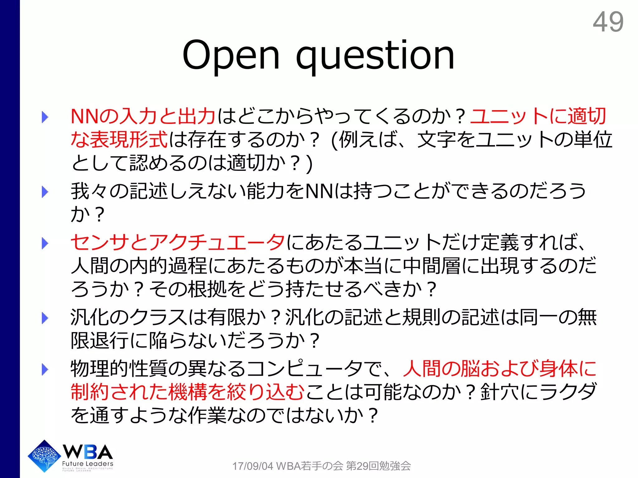49
Open question
NNの入力と出力はどこからやってくるのか？ユニットに適切
な表現形式は存在するのか？ (例えば、文字をユニットの単位
として認めるのは適切か？)
我々の記述しえない能力をNNは持つことができるのだろう
か？
センサとアクチュエータにあたるユニットだけ定義すれば、
人間の内的過程にあたるものが本当に中間層に出現するのだ
ろうか？その根拠をどう持たせるべきか？
汎化のクラスは有限か？汎化の記述と規則の記述は同一の無
限退行に陥らないだろうか？
物理的性質の異なるコンピュータで、人間の脳および身体に
制約された機構を絞り込むことは可能なのか？針穴にラクダ
を通すような作業なのではないか？
17/09/04 WBA若手の会 第29回勉強会
 