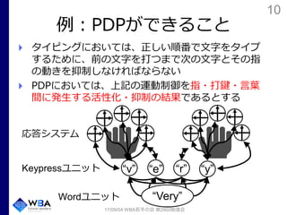 10
例：PDPができること
タイピングにおいては、正しい順番で文字をタイプ
するために、前の文字を打つまで次の文字とその指
の動きを抑制しなければならない
PDPにおいては、上記の運動制御を指・打鍵・言葉
間に発生する活性化・抑制の結果であるとする
17/09/04 WBA若手の会 第29回勉強会
“v” “e” “r” “y”
“Very”Wordユニット
Keypressユニット
応答システム
 