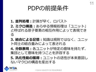 11
PDPの前提条件
1. 並列処理：計算が早く、ロバスト
2. ミクロ構造：あらゆる情報処理は「ユニット」
と呼ばれる原子要素の相互作用によって表現でき
る
3. 結合による記憶：知識は規則ではなく、ユニッ
ト同士の結合重みによって表される
4. 分散表現：各ユニットが特定の意味を持たず、
集団として意味を持つことを許容する
5. 汎化性能の獲得：ユニットの活性が本来意図し
ないマクロの構造を産出する
17/09/04 WBA若手の会 第29回勉強会
 