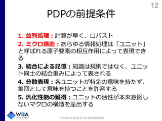 12
PDPの前提条件
1. 並列処理：計算が早く、ロバスト
2. ミクロ構造：あらゆる情報処理は「ユニット」
と呼ばれる原子要素の相互作用によって表現でき
る
3. 結合による記憶：知識は規則ではなく、ユニッ
ト同士の結合重みによって表される
4. 分散表現：各ユニットが特定の意味を持たず、
集団として意味を持つことを許容する
5. 汎化性能の獲得：ユニットの活性が本来意図し
ないマクロの構造を産出する
17/09/04 WBA若手の会 第29回勉強会
 