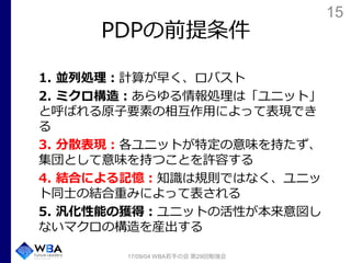 15
PDPの前提条件
1. 並列処理：計算が早く、ロバスト
2. ミクロ構造：あらゆる情報処理は「ユニット」
と呼ばれる原子要素の相互作用によって表現でき
る
3. 分散表現：各ユニットが特定の意味を持たず、
集団として意味を持つことを許容する
4. 結合による記憶：知識は規則ではなく、ユニッ
ト同士の結合重みによって表される
5. 汎化性能の獲得：ユニットの活性が本来意図し
ないマクロの構造を産出する
17/09/04 WBA若手の会 第29回勉強会
 