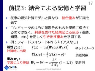 17
前提3: 結合による記憶と学習
従来の認知計算モデルと異なり、結合重みが知識を
表す
コンピュータのように刺激そのものを記憶に保持す
るのではなく、刺激を受けた結果起こる反応 (運動、
知覚、etc.) を正しく引き出す重みを学習する
例：フィードフォワードNN (バイアスなし)
𝑓 𝒙 = 𝑎2 𝑾 𝟐 𝑎1 𝑾 𝟏 𝒙
𝐸 𝒙, 𝑦 =
1
2
𝑓 𝒙 − 𝑦 2
𝑾𝒊 ← 𝑾𝒊 − 𝛼
𝜕𝐸
𝜕𝑾𝒊
(𝑖 = 1, 2)
17/09/04 WBA若手の会 第29回勉強会
活性 𝒇(𝒙)：
計算時に出現
重み 𝑾𝒊：
学習により更新
誤差関数
ネットワーク
更新則
 