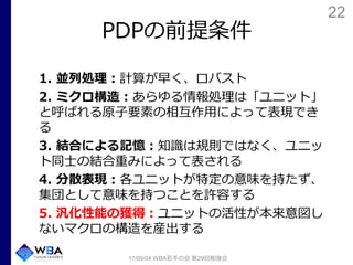 22
PDPの前提条件
1. 並列処理：計算が早く、ロバスト
2. ミクロ構造：あらゆる情報処理は「ユニット」
と呼ばれる原子要素の相互作用によって表現でき
る
3. 結合による記憶：知識は規則ではなく、ユニッ
ト同士の結合重みによって表される
4. 分散表現：各ユニットが特定の意味を持たず、
集団として意味を持つことを許容する
5. 汎化性能の獲得：ユニットの活性が本来意図し
ないマクロの構造を産出する
17/09/04 WBA若手の会 第29回勉強会
 