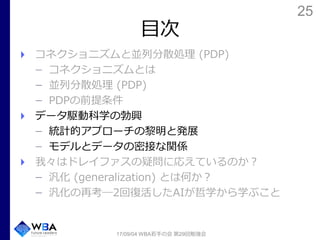 25
目次
コネクショニズムと並列分散処理 (PDP)
コネクショニズムとは
並列分散処理 (PDP)
PDPの前提条件
データ駆動科学の勃興
統計的アプローチの黎明と発展
モデルとデータの密接な関係
我々はドレイファスの疑問に応えているのか？
汎化 (generalization) とは何か？
汎化の再考―2回復活したAIが哲学から学ぶこと
17/09/04 WBA若手の会 第29回勉強会
 