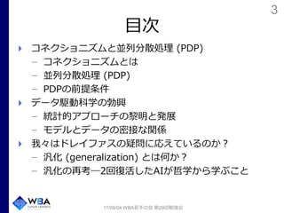 3
目次
コネクショニズムと並列分散処理 (PDP)
コネクショニズムとは
並列分散処理 (PDP)
PDPの前提条件
データ駆動科学の勃興
統計的アプローチの黎明と発展
モデルとデータの密接な関係
我々はドレイファスの疑問に応えているのか？
汎化 (generalization) とは何か？
汎化の再考―2回復活したAIが哲学から学ぶこと
17/09/04 WBA若手の会 第29回勉強会
 
